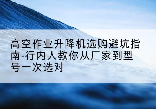 新洲升降平台厂家-高空作业升降机选购避坑指南-行内人教你从厂家到型号一次选对