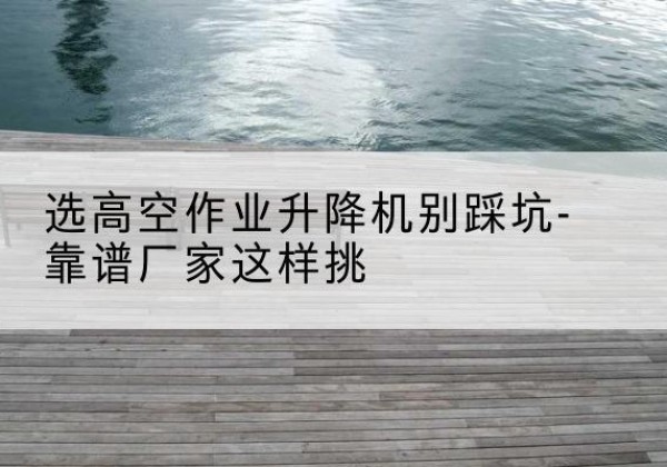 新洲剪叉式升降机厂家-选高空作业升降机别踩坑-靠谱厂家这样挑
