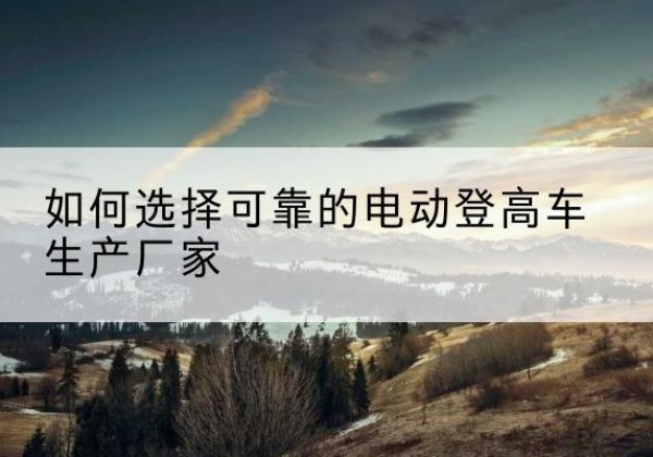 新洲电动登高车厂家-如何选择可靠的电动登高车生产厂家
