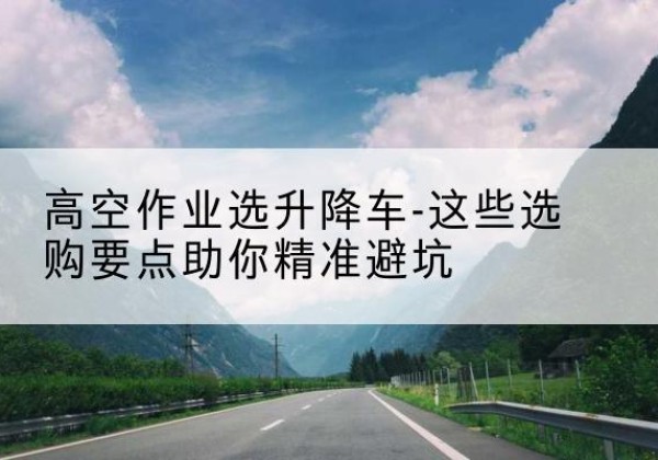 新洲升降车厂家-高空作业选升降车-这些选购要点助你*避坑