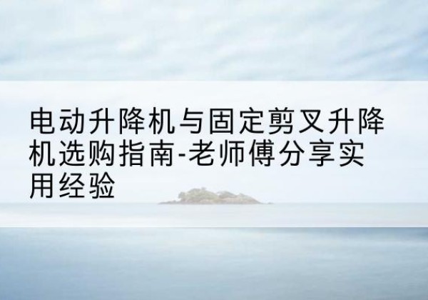 新洲电动升降机怎么选-电动升降机与固定剪叉升降机选购指南-老师傅分享实用经验