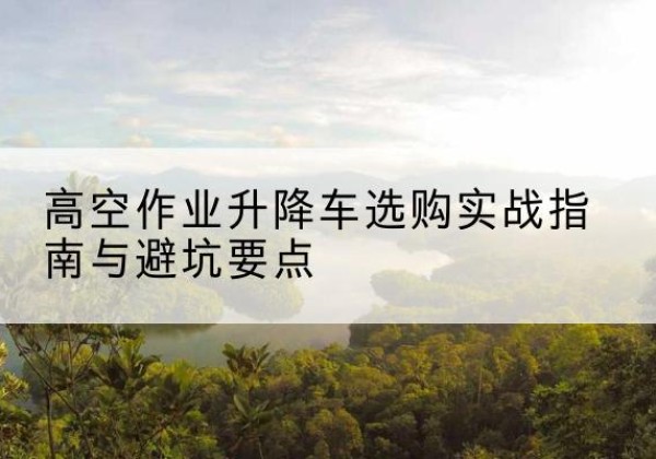 新洲升降车怎么选-高空作业升降车选购实战指南与避坑要点