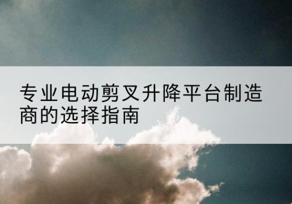 新洲电动剪叉升降平台厂家-专业电动剪叉升降平台制造商的选择指南